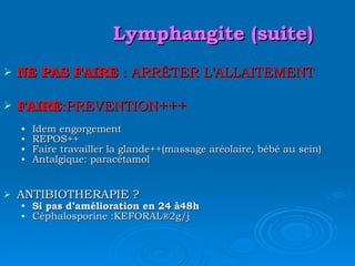 Lymphangite (suite) NE PAS FAIRE  : ARRÊTER L’ALLAITEMENT FAIRE :PREVENTION +++ Idem engorgement REPOS++ Faire travailler la glande++(massage aréolaire, bébé au sein) Antalgique: paracétamol ANTIBIOTHERAPIE ? Si pas d’amélioration en 24 à48h Céphalosporine :KEFORAL ®2g/j 