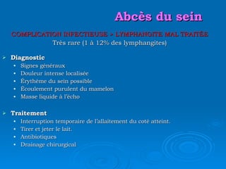 Abcès du sein COMPLICATION INFECTIEUSE  > LYMPHANGITE MAL TRAITÉE Très rare (1 à 12% des lymphangites) Diagnostic Signes généraux Douleur intense localisée Érythème du sein possible Écoulement purulent du mamelon Masse liquide à l’écho Traitement Interruption temporaire de l’allaitement du coté atteint. Tirer et jeter le lait. Antibiotiques Drainage chirurgical 