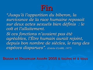 Fin “ Jusqu’à l’apparition du biberon, la survivance de la race humaine reposait sur deux actes sexuels bien définis : le coït et l’allaitement. Si ces fonctions n’avaient pas été agréables, l’Être humain aurait rejoint, depuis bon nombre de siècles, le rang des espèces disparues”.  (Colette CLARK, 1977) Bonne et Heureuse Année 2008 à toutes et à tous 