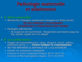 Pathologie maternelle et allaitement A- Fièvre maternelle Rechercher étiologies mammaires bénignes (cf 3ème partie) NE PAS ARRETER L’ALLAITEMENT AUGMENTER LA FREQUENCE DES TETEES Etiologies infectieuses Si suspicion de bactériémie : Suspension provisoire jusqu’au Dg, reprise rapide avec ttt adapté B- Les médicaments Danger de l’automédication, tabac, drogues, alcool, caféine, polluants divers…) ->  Contre-indiquer la consommation NE PAS IMPOSER LE SEVRAGE DE L’ALLAITEMENT Choisir un traitement compatible Contacter le Centre Antipoison d’Angers: (02 41 48 21 21), le Centre de Pharmacovigilance (Angers : 02 41 35 45 54) 