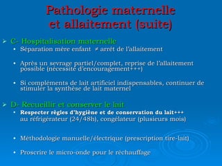 Pathologie maternelle et allaitement (suite) C- Hospitalisation maternelle Séparation mère enfant  ≠ arrêt de l’allaitement Après un sevrage partiel/complet, reprise de l’allaitement possible (nécessité d’encouragement+++) Si compléments de lait artificiel indispensables, continuer de stimuler la synthèse de lait maternel D- Recueillir et conserver le lait Respecter règles d’hygiène et de conservation du lait+++ au réfrigérateur (24/48h), congélateur (plusieurs mois)   Méthodologie manuelle/électrique (prescription tire-lait) Proscrire le micro-onde pour le réchauffage 