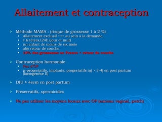 Allaitement et contraception Méthode MAMA : (risque de grossesse 1 à 2 %) Allaitement exclusif +++ au sein à la demande, ≥  6 tétées/24h (jour et nuit) un enfant de moins de six mois abs retour de couche 10% des grossesses en France  < retour de couche Contraception hormonale Pas d’OP μ -progestatifs, implants, progestatifs inj  >  3-4j en post partum (lactogénèse II) DIU  >  4sem en post partum Préservatifs, spermicides Ne pas utiliser les moyens locaux avec OP (anneau vaginal, patch) 
