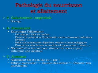 Pathologie du nourrisson et allaitement A- Galactosémie congénitale Sevrage B- Prématurité Encourager l’allaitement Lait adapté à l’âge de l’enfant Facteur de prévention (l’entérocolite ulcéro-nécrosante, infections diverses) Pallie aux immaturités digestives, rénales et immunologiques Favorise les stimulations sensorielles (le peau à peau, odorat,…) Nécessité d’un tire-lait pour stimuler les seins et pour entretenir une lactation C- Jumeaux Allaitement des 2 à la fois ou 1 par 1 Fatigue maternelle+++. Soutien des mères+++. Orienter vers associations 
