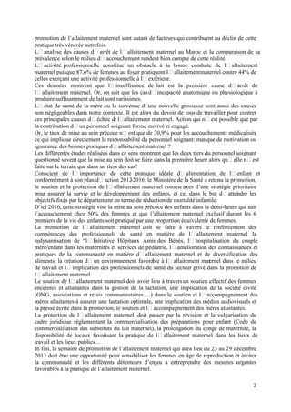 promotion de l’allaitement maternel sont autant de facteurs qui contribuent au déclin de cette
pratique très vénérée autrefois.
Lʼanalyse des causes dʼarrêt de lʼallaitement maternel au Maroc et la comparaison de sa
prévalence selon le milieu dʼaccouchement rendent bien compte de cette réalité.
Lʼactivité professionnelle constitue un obstacle à la bonne conduite de lʼallaitement
maternel puisque 87,6% de femmes au foyer pratiquent lʼallaitement maternel contre 44% de
celles exerçant une activité professionnelle à lʼextérieur.
Ces données montrent que lʼinsuffisance de lait est la première cause dʼarrêt de
lʼallaitement maternel. Or, on sait que les cas dʼincapacité anatomique ou physiologique à
produire suffisamment de lait sont rarissimes.
Lʼétat de santé de la mère ou la survenue dʼ nouvelle grossesse sont aussi des causes
une
non négligeables dans notre contexte. Il est alors du devoir de tous de travailler pour contrer
ces principales causes dʼéchec d lʼ
e allaitement maternel. Action qui nʼest possible que par
la contribution dʼun personnel soignant formé motivé et engagé.
,
Or, le taux de mise au sein précoce nʼest que de 30,9% pour les accouchements médicalisés
,
ce qui implique directement la responsabilité du personnel soignant: manque de motivation ou
ignorance des bonnes pratiques dʼallaitement maternel ?
Les différentes études réalisées dans ce sens montrent que les deux tiers du personnel soignant
questionné savent que la mise au sein doit se faire dans la première heure alors quʼelle nʼest
faite sur le terrain que dans un tiers des cas!
Conscient de lʼimportance de cette pratique idéale dʼalimentation de lʼenfant et
conformément à son plan dʼaction 2012
-2016, le Ministère de la Santé a retenu la promotion,
le soutien et la protection de lʼallaitement maternel comme axes d’une stratégie prioritaire
pour assurer la survie et le développement des enfants, et ce, dans le but dʼattei dre les
n
objectifs fixés par le département en terme de réduction de mortalité infantile.
D’ici 2016, cette stratégie vise la mise au sein précoce des enfants dans la demi-heure qui suit
l’accouchement chez 50% des femmes et que l’allaitement maternel exclusif durant les 6
premiers de la vie des enfants soit pratiqué par une proportion équivalente de femmes.
La promotion de lʼallaitement maternel doit se faire à travers le renforcement des
compétences des professionnels de santé en matière de lʼallaitement maternel la
,
redynamisation de “lʼInitiative Hôpitaux Amis des Bébés, lʼhospitalisation du couple
mère/enfant dans les maternités et services de pédiatrie, lʼamélioration des connaissances et
pratiques de la communauté en matière dʼallaitement maternel et de diversification des
aliments, la création dʼun environnement favora à lʼallaitement mat rnel dans le milieu
ble
e
de travail et lʼimplication des professionnels de santé du secteur privé dans la promotion de
lʼallaitement maternel.
Le soutien de lʼallaitement maternel doit avoir lieu à travers un soutien effectif des femmes
enceintes et allaitantes dans la gestion de la lactation, une implication de la société civile
(ONG, associations et relais communautaires….) dans le soutien et lʼaccompagnement des
mères allaitantes à assurer une lactation optimale, une implication des médias audiovisuels et
la presse écrite dans la promotion, le soutien et lʼaccompagnement des mères allaitantes.
La protection de lʼallaitement maternel doit passer par la révision et la vulgarisation du
cadre juridique réglementant la commercialisation des préparations pour enfant (Code de
commercialisation des substituts du lait maternel), la prolongation du congé de maternité, la
disponibilité de locaux favorisant la pratique de lʼallaitement maternel dans les lieux de
travail et les lieux publics…
In fini, la semaine de promotion de l’allaitement maternel qui aura lieu du 23 au 29 décembre
2013 doit être une opportunité pour sensibiliser les femmes en âge de reproduction et inciter
la communauté et les différents détenteurs d’enjeu à entreprendre des mesures urgentes
favorables à la pratique de l’allaitement maternel.
2

 