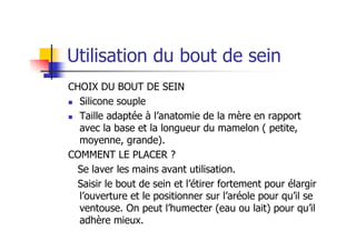Utilisation du bout de sein
CHOIX DU BOUT DE SEIN
  Silicone souple
  Taille adaptée à l’anatomie de la mère en rapport
  avec la base et la longueur du mamelon ( petite,
  moyenne, grande).
COMMENT LE PLACER ?
  Se laver les mains avant utilisation.
  Saisir le bout de sein et l’étirer fortement pour élargir
  l’ouverture et le positionner sur l’aréole pour qu’il se
  ventouse. On peut l’humecter (eau ou lait) pour qu’il
  adhère mieux.
 