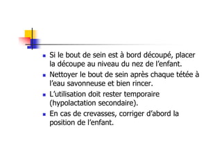 Si le bout de sein est à bord découpé, placer
la découpe au niveau du nez de l’enfant.
Nettoyer le bout de sein après chaque tétée à
l’eau savonneuse et bien rincer.
L’utilisation doit rester temporaire
(hypolactation secondaire).
En cas de crevasses, corriger d’abord la
position de l’enfant.
 