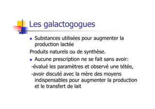 Les galactogogues
   Substances utilisées pour augmenter la
   production lactée
Produits naturels ou de synthèse.
   Aucune prescription ne se fait sans avoir:
 -évalué les paramètres et observé une tétée,
 -avoir discuté avec la mère des moyens
   indispensables pour augmenter la production
   et le transfert de lait
 