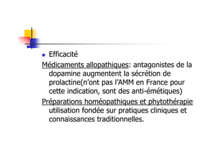 Efficacité
Médicaments allopathiques: antagonistes de la
  dopamine augmentent la sécrétion de
  prolactine(n’ont pas l’AMM en France pour
  cette indication, sont des anti-émétiques)
Préparations homéopathiques et phytothérapie
  utilisation fondée sur pratiques cliniques et
  connaissances traditionnelles.
 