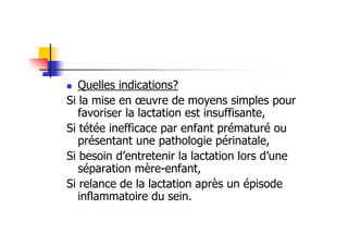 Quelles indications?
Si la mise en œuvre de moyens simples pour
   favoriser la lactation est insuffisante,
Si tétée inefficace par enfant prématuré ou
   présentant une pathologie périnatale,
Si besoin d’entretenir la lactation lors d’une
   séparation mère-enfant,
Si relance de la lactation après un épisode
   inflammatoire du sein.
 