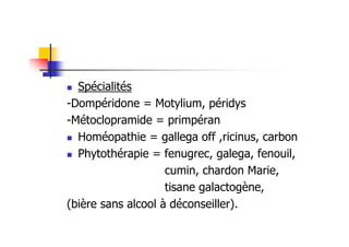 Spécialités
-Dompéridone = Motylium, péridys
-Métoclopramide = primpéran
  Homéopathie = gallega off ,ricinus, carbon
  Phytothérapie = fenugrec, galega, fenouil,
                    cumin, chardon Marie,
                    tisane galactogène,
(bière sans alcool à déconseiller).
 