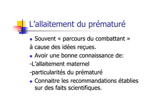 L’allaitement du prématuré
  Souvent « parcours du combattant »
à cause des idées reçues.
  Avoir une bonne connaissance de:
-L’allaitement maternel
-particularités du prématuré
  Connaitre les recommandations établies
  sur des faits scientifiques.
 