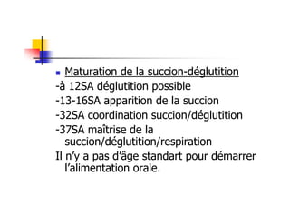 Maturation de la succion-déglutition
-à 12SA déglutition possible
-13-16SA apparition de la succion
-32SA coordination succion/déglutition
-37SA maîtrise de la
   succion/déglutition/respiration
Il n’y a pas d’âge standart pour démarrer
   l’alimentation orale.
 