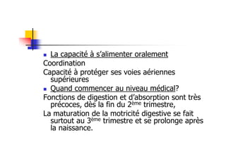 La capacité à s’alimenter oralement
Coordination
Capacité à protéger ses voies aériennes
  supérieures
  Quand commencer au niveau médical?
Fonctions de digestion et d’absorption sont très
  précoces, dès la fin du 2ème trimestre,
La maturation de la motricité digestive se fait
  surtout au 3ème trimestre et se prolonge après
  la naissance.
 