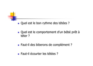 Quel est le bon rythme des tétées ?

Quel est le comportement d’un bébé prêt à
téter ?

Faut-il des biberons de complément ?

Faut-il écourter les tétées ?
 