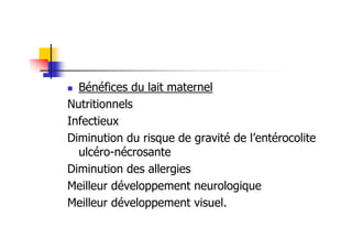 Bénéfices du lait maternel
Nutritionnels
Infectieux
Diminution du risque de gravité de l’entérocolite
  ulcéro-nécrosante
Diminution des allergies
Meilleur développement neurologique
Meilleur développement visuel.
 