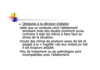Obstacles à la décision d’allaiter
-Idée que ce contexte rend l’allaitement
  stressant mais des études montrent qu’au
  contraire il aide les mères à faire face au
  stress de la situation,
-Doute des mères de produire assez de lait et
  adapté à la « fragilité »de leur enfant,en fait
  il est toujours adapté.
-Peu de traitement ou de pathologies sont
  incompatibles avec l’allaitement.
 