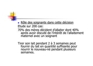 Rôle des soignants dans cette décision
Etude sur 200 cas:
70% des mères décident d’allaiter dont 40%
  après avoir discuté de l’intérêt de l’allaitement
  maternel avec un soignant

Tirer son lait pendant 2 à 3 semaines peut
  fournir du lait en quantité suffisante pour
  nourrir le nouveau-né pendant plusieurs
  semaines.
 
