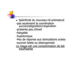 Spécificité du nouveau-né prématuré
-pas seulement la coordination
   succion/déglutition/respiration
-présente peu d’éveil
-fatigable
-hypotonique
-Peu de réponse aux stimulations orales
-succion faible ou désorganisée
Le risque est une consommation de lait
   insuffisante
 