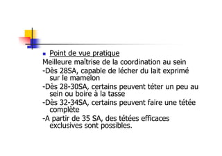 Point de vue pratique
Meilleure maîtrise de la coordination au sein
-Dès 28SA, capable de lécher du lait exprimé
  sur le mamelon
-Dès 28-30SA, certains peuvent téter un peu au
  sein ou boire à la tasse
-Dès 32-34SA, certains peuvent faire une tétée
  complète
-A partir de 35 SA, des tétées efficaces
  exclusives sont possibles.
 