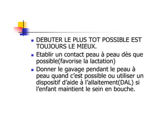 DEBUTER LE PLUS TOT POSSIBLE EST
TOUJOURS LE MIEUX.
Etablir un contact peau à peau dès que
possible(favorise la lactation)
Donner le gavage pendant le peau à
peau quand c’est possible ou utiliser un
dispositif d’aide à l’allaitement(DAL) si
l’enfant maintient le sein en bouche.
 