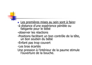 Les premières mises au sein sont à faire:
-à distance d’une expérience pénible ou
  fatigante pour le bébé
-observer les réactions
-Positions facilitant un bon contrôle de la tête,
  un bon soutien du bébé
-Enfant pas trop couvert
-Les bras écartés
Une pression à l’intérieur de la paume stimule
  l’ouverture de la bouche.
 