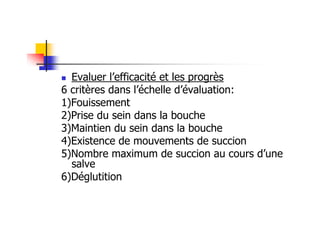 Evaluer l’efficacité et les progrès
6 critères dans l’échelle d’évaluation:
1)Fouissement
2)Prise du sein dans la bouche
3)Maintien du sein dans la bouche
4)Existence de mouvements de succion
5)Nombre maximum de succion au cours d’une
  salve
6)Déglutition
 