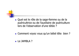 Quel est le rôle de la sage-femme ou de la
puéricultrice ou de l’auxiliaire de puériculture
lors de l’observation d’une tétée ?

Comment voyez vous qu’un bébé tête bien ?

Le JAMBLA ?
 