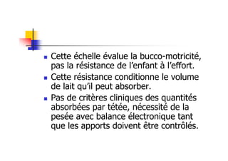 Cette échelle évalue la bucco-motricité,
pas la résistance de l’enfant à l’effort.
Cette résistance conditionne le volume
de lait qu’il peut absorber.
Pas de critères cliniques des quantités
absorbées par tétée, nécessité de la
pesée avec balance électronique tant
que les apports doivent être contrôlés.
 
