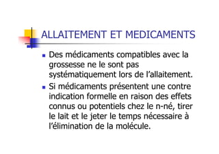 ALLAITEMENT ET MEDICAMENTS
 Des médicaments compatibles avec la
 grossesse ne le sont pas
 systématiquement lors de l’allaitement.
 Si médicaments présentent une contre
 indication formelle en raison des effets
 connus ou potentiels chez le n-né, tirer
 le lait et le jeter le temps nécessaire à
 l’élimination de la molécule.
 
