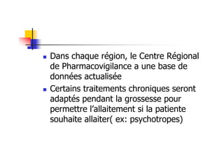 Dans chaque région, le Centre Régional
de Pharmacovigilance a une base de
données actualisée
Certains traitements chroniques seront
adaptés pendant la grossesse pour
permettre l’allaitement si la patiente
souhaite allaiter( ex: psychotropes)
 