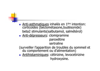 Anti-asthmatiques inhalés en 1ère intention:
  corticoïdes (béclométasone,budésonide)
  beta2 stimulants(salbutamol, salmétérol)
  Anti-dépresseurs: clomipramine
                       paroxétine
                       sertraline
(surveiller l’apparition de troubles du sommeil et
  du comportement ou d’alimentation)
  Antihistaminiques: cétirizine, levocetirizine
                        hydroxysine.
 