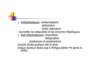 Antiépileptiques: carbamazépine
                      phénytoïne
                      acide valproïque
 (surveiller les plaquettes et les enzymes hépatiques)
   Anti-inflammatoires: ibuprofène
                         kétoprofène
           prednisone et prednisolone
(courte durée,quelque soit la dose
longue durée,si doses sup à 40mg/j,allaiter 4h après la
   prise).
 