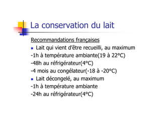 La conservation du lait
Recommandations françaises
  Lait qui vient d’être recueilli, au maximum
-1h à température ambiante(19 à 22°C)
-48h au réfrigérateur(4°C)
-4 mois au congélateur(-18 à -20°C)
  Lait décongelé, au maximum
-1h à température ambiante
-24h au réfrigérateur(4°C)
 