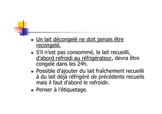 Un lait décongelé ne doit jamais être
recongelé.
S’il n’est pas consommé, le lait recueilli,
d’abord refroidi au réfrigérateur, devra être
congelé dans les 24h.
Possible d’ajouter du lait fraîchement recueilli
à du lait déjà réfrigéré de précédents recueils
mais il faut d’abord le refroidir.
Penser à l’étiquetage.
 