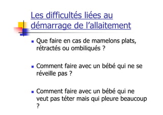 Les difficultés liées au
démarrage de l’allaitement
 Que faire en cas de mamelons plats,
 rétractés ou ombiliqués ?

 Comment faire avec un bébé qui ne se
 réveille pas ?

 Comment faire avec un bébé qui ne
 veut pas téter mais qui pleure beaucoup
 ?
 