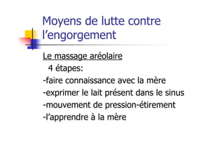 Moyens de lutte contre
l’engorgement
Le massage aréolaire
  4 étapes:
-faire connaissance avec la mère
-exprimer le lait présent dans le sinus
-mouvement de pression-étirement
-l’apprendre à la mère
 