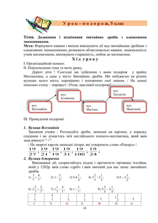 10
У р о к – п о д о р о ж, 5 клас
Тема. Додавання і віднімання звичайних дробів з однаковими
знаменниками.
Мета: Формувати навики і вміння виконувати дії над звичайними дробами з
однаковими знаменниками, розвивати обчислювальні навики, зацікавленість
учнів математикою, виховувати старанність, любов до математики.
Х і д у р о к у
І. Організаційний момент.
ІІ. Повідомлення теми та мети уроку.
Дорогі діти ! Сьогодні ми здійснимо з вами подорож у країну
Математики, а саме у місто Звичайних дробів. Ми побуваємо на різних
вулицях цього міста, перевіримо і поповнимо свої знання. / На дошці
показано схему – маршрут/. Отож, щасливої подорожі!
ІІІ. Проведення подорожі
1. Вулиця Всезнайків
Завдання учням : Розташуйте дроби, записані на картках, у порядку
спадання і ви дізнаєтесь ім'я англійського вченого-математика, який ввів
знак рівності ― =‖.
/ На звороті карток записані літери, які утворюють слово «Рекорд» /.
;
24
19
;
100
19
;
31
19
;
19
19
;
21
19
;
27
19
2. Вулиця Історична
Виконавши дії, скористайтесь кодом і прочитаєте прізвище італійця,
який у 1202р. ввів слово «дріб» і ввів звичний для нас запис звичайних
дробів.
1) ;
7
4
7
3
 2) ;
5
3
1 3) 5-4 ;
4
1
4) ;
5
1
3
5
2
3  5) ;
2
1
35 
6) ;
7
2
7
5
2  7) ;
7
4
7
1
1  8) ;
7
3
1 9) ;
5
1
2
5
3
2 
5
2
7
4
5
1
3
2
1 2
1
1 3
І Ч О Б Ф Н А
вул.
Всезнайків
вул.
Історична
вул.
Магічна
вул.
Ерудитів
вул.
Практиків
 