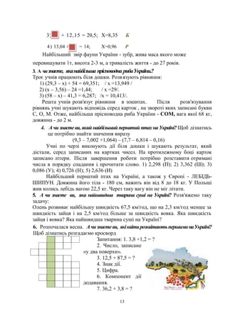 13
3) Х + 12,15 = 20,5; Х=8,35 Б
4) 13,04 + X = 14; Х=0,96 Р
Найбільший звір фауни України - зубр, жива маса якого може
перевищувати 1т, висота 2-3 м, а тривалість життя - до 27 років.
3. А чизнаєте, яканайбільша прісноводна рибаУкраїни.?
Троє учнів працюють біля дошки. Розв'
язують рівняння:
1) (29,3 – х) + 54 = 69,351; / х =13,949 /
2) (х – 3,56) – 24 =1,44; / х =29/.
3) (58 – х) – 41,3 = 6,287; /х = 10,413/.
Решта учнів розв'язує рівняння в зошитах. Після розв'язування
рівнянь учні шукають відповідь серед карток , на звороті яких записані букви
С, О, М. Отже, найбільша прісноводна риба України - СОМ, вага якої 68 кг,
довжина - до 2 м.
4. А чи знаєте ви, який найбільший пернатий птах на Україні? Щоб дізнатись
це потрібно знайти значення виразу
(9,3 – 7,002 +1,064) – (7,7 – 6,814 – 0,16)
Учні по черзі виконують дії біля дошки і шукають результат, який
дістали, серед записаних на картках чисел. На протилежному боці карток
записано літери. Після завершення роботи потрібно розставити отримані
числа в порядку спадання і. прочитати слово. 1) 2,298 (П); 2) 3,362 (Ш); 3)
0,086 (У); 4) 0,726 (Н); 5) 2,636 (И)
Найбільший пернатий птах на Україні, а також у Європі - ЛЕБІДЬ-
ШИПУН. Довжина його тіла - 180 см, важить він від 8 до 18 кг. У Польщі
жив колись лебідь вагою 22,5 кг. Через таку вагу він не міг літати.
5. А чи знаєте ви, яка найшвидша тварина суші на Україні? Розв'яжемо таку
задачу:
Олень розвиває найбільшу швидкість 67,5 км/год, що на 2,3 км/год менше за
швидкість зайця і на 2,5 км/год більше за швидкість вовка. Яка швидкість
зайця і вовка? Яка найшвидша тварина суші на Україні?
6. Розпочалася весна. Ачизнаєтеви, якіквітирозквітаютьпершиминаУкраїні?
Щоб дізнатись розгадаємо кросворд
Запитання: 1. 3,8 +1,2 = ?
2. Число, записане
«у два поверхи».
3. 12,5 + 87,5 = ?
4. Знак дії.
5. Цифра.
6. Компонент дії
додавання.
7. 36,2 + 3,8 = ?
 
