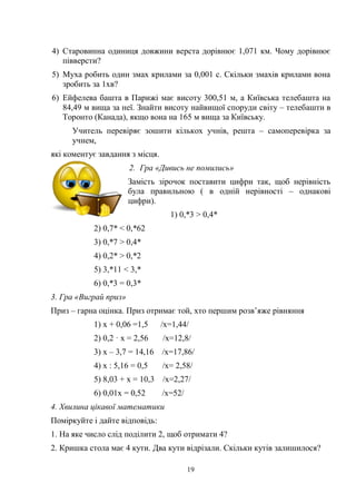 19
4) Старовинна одиниця довжини верста дорівнює 1,071 км. Чому дорівнює
півверсти?
5) Муха робить один змах крилами за 0,001 с. Скільки змахів крилами вона
зробить за 1хв?
6) Ейфелева башта в Парижі має висоту 300,51 м, а Київська телебашта на
84,49 м вища за неї. Знайти висоту найвищої споруди світу – телебашти в
Торонто (Канада), якщо вона на 165 м вища за Київську.
Учитель перевіряє зошити кількох учнів, решта – самоперевірка за
учнем,
які коментує завдання з місця.
2. Гра «Дивись не помились»
Замість зірочок поставити цифри так, щоб нерівність
була правильною ( в одній нерівності – однакові
цифри).
1) 0,*3 > 0,4*
2) 0,7* < 0,*62
3) 0,*7 > 0,4*
4) 0,2* > 0,*2
5) 3,*11 < 3,*
6) 0,*3 = 0,3*
3. Гра «Виграй приз»
Приз – гарна оцінка. Приз отримає той, хто першим розв’яже рівняння
1) х + 0,06 =1,5 /х=1,44/
2) 0,2 · х = 2,56 /х=12,8/
3) х – 3,7 = 14,16 /х=17,86/
4) х : 5,16 = 0,5 /х= 2,58/
5) 8,03 + х = 10,3 /х=2,27/
6) 0,01х = 0,52 /х=52/
4. Хвилина цікавої математики
Поміркуйте і дайте відповідь:
1. На яке число слід поділити 2, щоб отримати 4?
2. Кришка стола має 4 кути. Два кути відрізали. Скільки кутів залишилося?
 