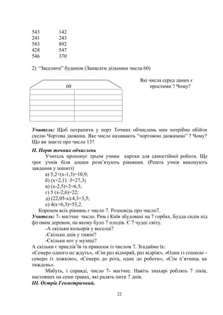 22
543 142
241 243
583 892
428 547
546 370
2) ―Заселити‖ будинок (Записати дільники числа 60)
Які числа серед даних є
60 простими ? Чому?
Учитель: Щоб потрапити у порт Точних обчислень нам потрібно обійти
скелю Чортова дюжина. Яке число називають ―чортовою дюжиною‖ ? Чому?
Що ви знаєте про число 13?
ІІ. Порт точних обчислень
Учитель пропонує трьом учням картки для самостійної роботи. Ще
троє учнів біля дошки розв’язують рівняння. (Решта учнів виконують
завдання у зошиті)
а) 5,2+(х-1,3)=10,9;
б) (х+2,1) ·3=27,3;
в) (х-2,5)+2=6,5;
г) 5 (х-2,6)=22;
д) (22,05-х):4,3=3,5;
е) 4(х+6,3)=53,2.
Коренем всіх рівнянь є число 7. Розповідь про число7.
Учитель: 7- магічне число. Рим і Київ збудовані на 7 горбах, Будда сидів під
фіговим деревом, на якому було 7 плодів. Є 7 чудес світу.
-А скільки кольорів у веселці?
-Скільки днів у тижні?
-Скільки нот у музиці?
А скільки є прислів’їв та приказок із числом 7. Згадаймо їх:
«Семеро одного не ждуть», «Сім раз відміряй, раз відріж», «Один із сошкою -
семеро із ложкою», «Семеро до рота, один до роботи», «Сім п’ятниць на
тиждень».
Мабуть, і справді, число 7- магічне. Навіть знахарі роблять 7 ліків,
настояних на семи травах, які радять пити 7 днів.
ІІІ. Острів Геометричний.
 