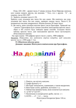 24
Отже, 220 і 284 – дружні числа. Є цікава легенда. Коли Піфагора запитали,
кого можна назвати другом, він відповів: ― Того, хто є другим ―я‖ , як
скажімо, числа 220 і 284‖.
2) Знайдіть дільники чисел 6 і 28;
Знайдіть суму дільників цих чисел без них самих. Ми помітили, що сума
дільників цих чисел, без них самих, дорівнює самому числу. Числа 6, 28
називаються числами довершеності. Відомо близько 20 таких чисел.
3) Ви знаєте, яким способом виділив прості числа Ератосфен. Тривалий час
― решето‖ Ератосфена було єдиним способом знаходження простих чисел.
Лише в ХХ столітті було знайдено кращі способи. Складено багато
таблиць простих чисел. Для знаходження простих чисел застосовують
обчислювальні машини.
Так зараз відоме 750-цифрове просте число і, навіть, 1000-цифрове.
Завдання: Підрахуйте, яка завдовжки стрічка потрібна, щоб записати
просте число з 1000 цифр (≈ 3м).
VI. Підведення підсумку уроку.
Домашнє завдання. Підготувати повідомлення про Ератосфена.
1 Р
2 А
3 Д
4 И
5 К
6 А
7 Л
1. Рівність, що містить невідоме.
2. Графік функції y=x²
3. Він буває мичкуватим, стрижневим, а також квадратним.
4. Воно буває цілим, дробовим, від'ємним і т.д.
5. Найчастіше вживана буква, якою позначається невідоме.
6. (а+b)²=a²+2a b+b²-…
7. Нескінченні та неперіодичні дроби, такі як: 
3,141592…, 2 = 1,4 …. числа.
Підготувала Кондратюк Ірина 8-Б кл.
 