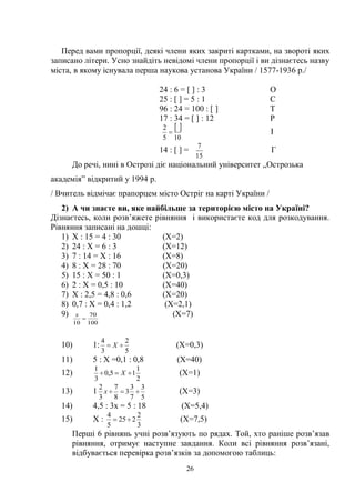 26
Перед вами пропорції, деякі члени яких закриті картками, на звороті яких
записано літери. Усно знайдіть невідомі члени пропорції і ви дізнаєтесь назву
міста, в якому існувала перша наукова установа України / 1577-1936 р./
24 : 6 = [ ] : 3 О
25 : [ ] = 5 : 1 С
96 : 24 = 100 : [ ] Т
17 : 34 = [ ] : 12 Р
 
105
2
 І
14 : [ ] =
15
7
Г
До речі, нині в Острозі діє національний університет „Острозька
академія‖ відкритий у 1994 р.
/ Вчитель відмічає прапорцем місто Остріг на карті України /
2) А чи знаєте ви, яке найбільше за територією місто на Україні?
Дізнаєтесь, коли розв’яжете рівняння і використаєте код для розкодування.
Рівняння записані на дошці:
1) Х : 15 = 4 : 30 (Х=2)
2) 24 : Х = 6 : 3 (Х=12)
3) 7 : 14 = Х : 16 (Х=8)
4) 8 : Х = 28 : 70 (Х=20)
5) 15 : Х = 50 : 1 (Х=0,3)
6) 2 : Х = 0,5 : 10 (Х=40)
7) Х : 2,5 = 4,8 : 0,6 (Х=20)
8) 0,7 : Х = 0,4 : 1,2 (Х=2,1)
9)
100
70
10

х (Х=7)
10) 1:
5
2
3
4
 Х (Х=0,3)
11) 5 : Х =0,1 : 0,8 (Х=40)
12)
2
1
15,0
3
1
 Х (Х=1)
13) 1
5
3
7
3
3
8
7
3
2
х (Х=3)
14) 4,5 : 3х = 5 : 18 (Х=5,4)
15) Х :
3
2
225
5
4
 (Х=7,5)
Перші 6 рівнянь учні розв’язують по рядах. Той, хто раніше розв’язав
рівняння, отримує наступне завдання. Коли всі рівняння розв’язані,
відбувається перевірка розв’язків за допомогою таблиць:
 