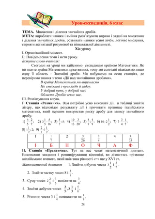 28
Урок-експедиція, 6 клас
ТЕМА. Множення і ділення звичайних дробів.
МЕТА: виробляти навики і вміння розв’язувати вправи і задачі на множення
і ділення звичайних дробів, розвивати навики усної лічби, логічне мислення,
сприяти активізації розумової та пізнавальної діяльності.
Хід уроку
І. Організаційний момент.
ІІ. Повідомлення теми і мети уроку.
Вступне слово вчителя:
Сьогодні на уроці ми здійснимо експедицію країною Математики. Як
ви знаєте країна Математики дуже велика, тому ми сьогодні відвідаємо лише
одну її область – Звичайні дроби. Ми побуваємо на семи станціях, де
перевіримо знання з теми «Дії над звичайними дробами».
В країну Математики ми вирушаємо
По стежині з прикладів й задач.
У добрий путь, у добрий час!
Область Дробів чекає вас.
ІІІ. Розв'язування вправ.
І. Станція «Розминка». Вам потрібно усно виконати дії, в таблиці знайти
літеру, що відповідає результату дії і прочитати прізвище італійського
математика, який першим використав риску дробу для запису звичайного
дробу.
1) ;
7
2
5
4
 2) ;
16
5
5
1
3  3) ;5:
7
5
4) ;
20
3
13
10
 5)
9
8
: ;
9
4
6) ;
2
1
2:10 7) ;
7
1
4
3
7 
8) ;2:
2
1
1 9) .
2
1
1
3
2

1
7
1 2
26
3
4
3 4
35
8
І Б Н О Ч А Ф
ІІ. Станція «Практична». Тут на вас чекає математичний диктант.
Виконавши завдання і розшифрувавши відповіді, ви дізнаєтесь прізвище
англійського вченого, який ввів знак рівності «=» ще у ХVІ ст.
Математичний диктант 1. Знайти добуток чисел
2
1
3 і
7
2
.
2.рЗнайти частку чисел 8 і
9
8
.
3. Суму чисел
5
2
2 і
5
3
поділити на .
4
3
4. Знайти добуток чисел
3
1
3,
5
3
і
8
5
.
5. Різницю чисел 3 і
4
3
помножити на
9
4
.
 