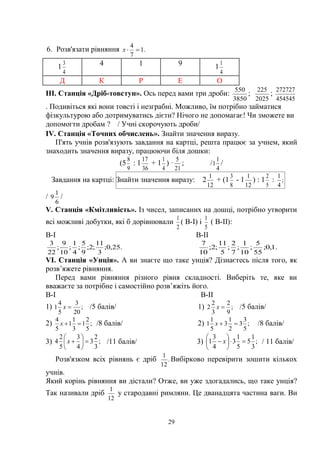 29
6. Розв'язати рівняння .1
7
4
х
1
4
3 4 1 9 1
4
1
Д К Р Е О
ІІІ. Станція «Дріб-товстун». Ось перед вами три дроби:
3850
550
;
2025
225
;
454545
272727
. Подивіться які вони товсті і незграбні. Можливо, їм потрібно займатися
фізкультурою або дотримуватись дієти? Нічого не допомагає! Чи зможете ви
допомогти дробам ? / Учні скорочують дроби/
ІV. Станція «Точних обчислень». Знайти значення виразу.
П'ять учнів розв'язують завдання на картці, решта працює за учнем, який
знаходить значення виразу, працюючи біля дошки:
(5
9
8
: 1
36
17
+ 1
4
1
) ·
21
5
; /
4
1
1 /
Завдання на картці: Знайти значення виразу: 2
12
1
+ (1
8
3
- 1
12
1
) : 1
5
2
: ;
4
1
/
6
1
9 /
V. Станція «Кмітливість». Із чисел, записаних на дошці, потрібно утворити
всі можливі добутки, які б дорівнювали
2
1
( В-І) і
5
1
( В-ІІ):
В-І В-ІІ
.25,0;
3
11
;2;
9
5
;
4
1
;
10
9
;
22
3
.1,0;
55
5
;
10
1
;
7
2
;
5
11
;2;
10
7
VI. Станція «Унція». А ви знаєте що таке унція? Дізнаєтесь після того, як
розв’яжете рівняння.
Перед вами рівняння різного рівня складності. Виберіть те, яке ви
вважаєте за потрібне і самостійно розв’яжіть його.
В-І В-ІІ
1) ;
20
3
5
4
1 х /5 балів/ 1) ;
9
2
3
2
2 х /5 балів/
2) ;
5
2
1
3
1
1
5
4
х /8 балів/ 2) ;
5
3
3
2
1
3
5
1
1 х /8 балів/
3) ;
3
2
3
4
3
5
2
4 





х /11 балів/ 3) ;
3
1
5
5
1
3
4
3
1 





 х / 11 балів/
Розв'язком всіх рівнянь є дріб .
12
1
Вибірково перевірити зошити кількох
учнів.
Який корінь рівняння ви дістали? Отже, ви уже здогадались, що таке унція?
Так називали дріб
12
1
у стародавні римляни. Це дванадцята частина ваги. Ви
 