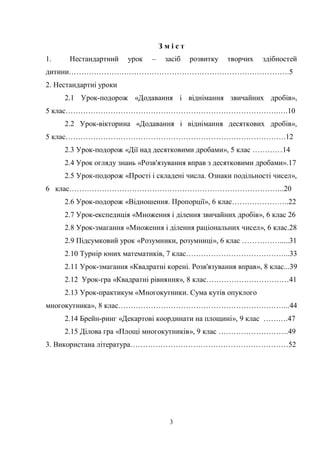3
З м і с т
1. Нестандартний урок – засіб розвитку творчих здібностей
дитини…………………………………………………………………………….5
2. Нестандартні уроки
2.1 Урок-подорож «Додавання і віднімання звичайних дробів»,
5 клас………………………………………………………………………….….10
2.2 Урок-вікторина «Додавання і віднімання десяткових дробів»,
5 клас…………………………………………………………………………….12
2.3 Урок-подорож «Дії над десятковими дробами», 5 клас …………14
2.4 Урок огляду знань «Розв'язування вправ з десятковими дробами».17
2.5 Урок-подорож «Прості і складені числа. Ознаки подільності чисел»,
6 клас…………………………………………………………………………..20
2.6 Урок-подорож «Відношення. Пропорції», 6 клас…………………..22
2.7 Урок-експедиція «Множення і ділення звичайних дробів», 6 клас 26
2.8 Урок-змагання «Множення і ділення раціональних чисел», 6 клас.28
2.9 Підсумковий урок «Розумники, розумниці», 6 клас …………….....31
2.10 Турнір юних математиків, 7 клас…………………………………...33
2.11 Урок-змагання «Квадратні корені. Розв'язування вправ», 8 клас...39
2.12 Урок-гра «Квадратні рівняння», 8 клас……………………………41
2.13 Урок-практикум «Многокутники. Сума кутів опуклого
многокутника», 8 клас…………………………………………………………...44
2.14 Брейн-ринг «Декартові координати на площині», 9 клас ……….47
2.15 Ділова гра «Площі многокутників», 9 клас ……………………….49
3. Використана література………………………………………………………52
 