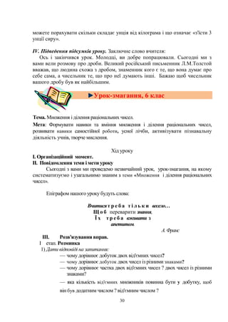 30
можете порахувати скільки складає унція від кілограма і що означає «з'їсти 3
унції сиру».
ІV. Підведення підсумків уроку. Заключне слово вчителя:
Ось і закінчився урок. Молодці, ви добре попрацювали. Сьогодні ми з
вами вели розмову про дроби. Великий російський письменник Л.М.Толстой
вважав, що людина схожа з дробом, знаменник кого є те, що вона думає про
себе сама, а чисельник те, що про неї думають інші. Бажаю щоб чисельник
вашого дробу був як найбільшим.
Урок-змагання, 6 клас
Тема. Множення і ділення раціональних чисел.
Мета: Формувати навики та вміння множення і ділення раціональних чисел,
розвивати навики самостійної роботи, усної лічби, активізувати пізнавальну
діяльність учнів, творче мислення.
Хід уроку
І. Організаційний момент.
II. Повідомлення теми і мети уроку
Сьогодні з вами ми проведемо незвичайний урок, урок-змагання, на якому
систематизуємо і узагальнимо знаним з теми «Множення і ділення раціональних
чисел».
Епіграфом нашого уроку будуть слова:
Вчитисят р е б а т і л ь к и весело…
Щ о б переварити знання,
Ї х т р е б а вживати з
апетитом.
А.Франс
III. Розв'язування вправ.
I етап. Розминка
1) Дати відповіді на запитання:
— чому дорівнює добуток двох від'ємних чисел?
— чому дорівнює добуток двох чисел із різними знаками?
— чому дорівнює частка двох від'ємних чисел ? двох чисел із різними
знаками?
— яка кількість від'ємних множників повинна бути у добутку, щоб
він був додатним числом ? від'ємним числом ?
 