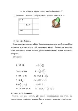 31
— при якій умові добуток кількох множників дорівнює 0 ?
2) Заповнити “магічний” квадрат, якщо “магічна” сума 6а + 6b
a+ зb
2a+2b
3a+b
II етап. «Хто більше».
Одне завдання оцінюється в 1 бал. На виконання завдань дається 5 хвилин. Після
закінчення відведеного часу учні припиняють роботу, обмінюються зошитами.
Один учень з місця називає відповіді, решта – взаємоперевірка. Роботи оцінюються
вибірково.
Обчислити:
1) - 0,2· 5,4; ;
5
3
3
1
2)2 






3) -201· (-301); ;
5
3
3
9
7
2)4 






5) 5,14 ·(-6,45); 6) −𝟑𝟎, 𝟐 · −
𝟒
𝟐𝟓
;
7) – 𝟏: 𝟓
𝟗
𝟏𝟏
8) 0,625: (- 25);
9) 10) (-5)³ ·0,1;
11) (-8·6,9) : (-6,9); 12)
ІІІ етап. «Хто швидше».
Знайти значення виразу. До дошки викликаються два учні, які
працюють на відкидних дошках. Решта працює в зошитах по варіантах.
;
5
1
2:
6
5
12 






).6,18(
7
3
1
7
4
86,18 
 