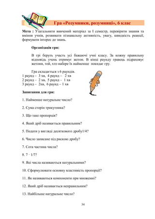 34
Гра «Розумники, розумниці», 6 клас
Мета : Узагальнити вивчений матеріал за І семестр, перевірити знання та
вміння учнів, розвивати пізнавальну активність, увагу, швидкість реакції,
формувати інтерес до знань.
Організація гри:
В грі беруть участь усі бажаючі учні класу. За кожну правильну
відповідь учень отримує жетон. В кінці раунду гравець підраховує
жетони, той, хто набере їх найменше покидає гру.
Гра складається з 6 раундів.
1 раунд – 3 хв, 4 раунд – 2 хв
2 раунд – 2 хв, 5 раунд – 1 хв
3 раунд – 2хв, 6 раунд – 1 хв
Запитання для гри:
1. Найменше натуральне число?
2. Сума сторін трикутника?
3. Що таке пропорція?
4. Який дріб називається правильним?
5. Подати у вигляді десяткового дробу1/4?
6. Число записане під рискою дробу?
7. Сота частина числа?
8. 7 · 1/7?
9. Які числа називаються натуральними?
10. Сформулювати основну властивість пропорції?
11. Як називаються компоненти при множенні?
12. Який дріб називається неправильним?
13. Найбільше натуральне число?
 