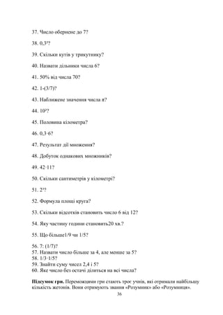 36
37. Число обернене до 7?
38. 0,3²?
39. Скільки кутів у трикутнику?
40. Назвати дільники числа 6?
41. 50% від числа 70?
42. 1-(3/7)?
43. Наближене значення числа π?
44. 10²?
45. Половина кілометра?
46. 0,3·6?
47. Результат дії множення?
48. Добуток однакових множників?
49. 42·11?
50. Скільки сантиметрів у кілометрі?
51. 2³?
52. Формула площі круга?
53. Скільки відсотків становить число 6 від 12?
54. Яку частину години становить20 хв.?
55. Що більше1/9 чи 1/5?
56. 7: (1/7)?
57. Назвати число більше за 4, але менше за 5?
58. 1/3·1/5?
59. Знайти суму чисел 2,4 і 5?
60. Яке число без остачі ділиться на всі числа?
Підсумок гри. Переможцями гри стають троє учнів, які отримали найбільшу
кількість жетонів. Вони отримують звання «Розумник» або «Розумниця».
 