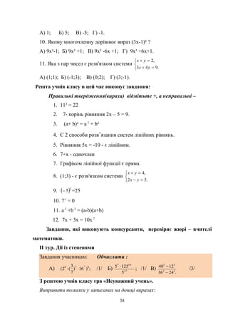 38
А) 1; Б) 5; В) -5; Г) -1.
10. Якому многочленну дорівнює вираз (3х-1)² ?
А) 9х²-1; Б) 9х² +1; В) 9х² -6х +1; Г) 9х² +6х+1.
11. Яка з пар чисел є розв'язком системи





.943
,2
ух
ух
А) (1;1); Б) (-1;3); В) (0;2); Г) (3;-1).
Решта учнів класу в цей час виконує завдання:
Правильні твердження(вирази) відмітьте +, а неправильні –
1. 11² = 22
2. 7- корінь рівняння 2x – 5 = 9.
3. (a+ b)² = a 2
+ b²
4. Є 2 способи розв'язання систем лінійних рівнянь.
5. Рівняння 5x = -10 - є лінійним.
6. 7+x - одночлен
7. Графіком лінійної функції є пряма.
8. (1;3) - є розв'язком системи





.52
,4
yx
yx
9.  2
5 =25
10. 70
= 0
11. a 2
+b 2
= (a-b)(a+b)
12. 7x + 3x = 10x 2
Завдання, які виконують конкурсанти, перевіряє жюрі – вчителі
математики.
ІІ тур. Дії із степенями
Завдання учасникам: Обчислити :
А) ;)16)
7
3
(2( 079 4
 /1/ Б) 37
107
5
1255 
; /1/ В)
.2436
1248
22
22


/3/
З рештою учнів класу гра «Неуважний учень».
Виправити помилки у записаних на дошці виразах:
 